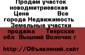 Продам участок новодмитриевская › Цена ­ 530 000 - Все города Недвижимость » Земельные участки продажа   . Тверская обл.,Вышний Волочек г.